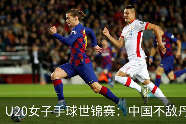 U20女子手球世锦赛：中国不敌丹麦 小组第二晋级16强